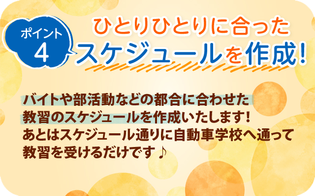 ポイントント4　ひとりひとりに合ったスケジュールを作成！バイトや部活動などの都合に合わせた教習のスケジュールを作成いたします！あとはスケジュール通りに自動車学校へ通って教習を受けるだけです♪