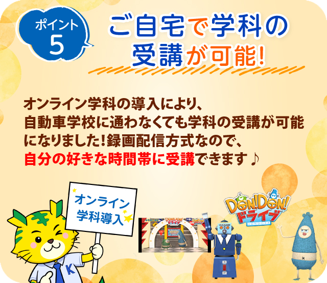 ポイント5　オンライン学科の導入により、自動車学校に通わなくても学科の受講が可能になりました！録画配信方式なので、自分の好きな時間帯に受講できます♪